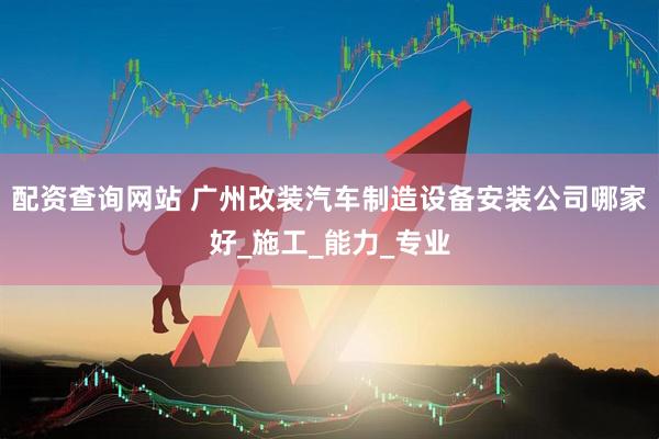 配资查询网站 广州改装汽车制造设备安装公司哪家好_施工_能力_专业