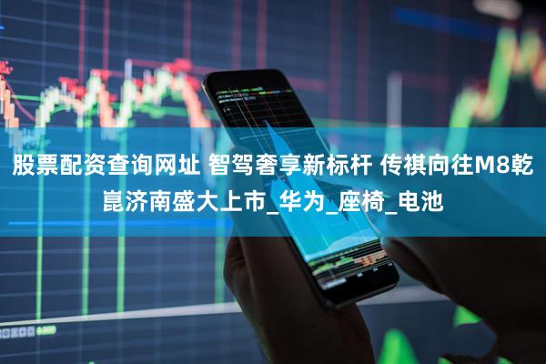 股票配资查询网址 智驾奢享新标杆 传祺向往M8乾崑济南盛大上市_华为_座椅_电池
