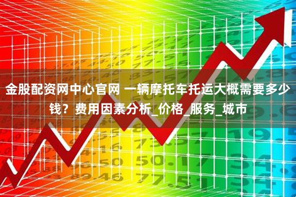 金股配资网中心官网 一辆摩托车托运大概需要多少钱？费用因素分析_价格_服务_城市