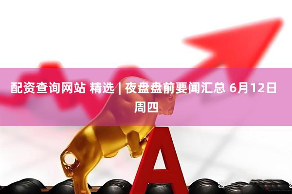 配资查询网站 精选 | 夜盘盘前要闻汇总 6月12日 周四