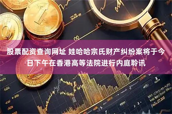 股票配资查询网址 娃哈哈宗氏财产纠纷案将于今日下午在香港高等法院进行内庭聆讯