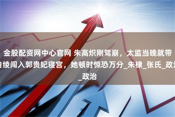 金股配资网中心官网 朱高炽刚驾崩，太监当晚就带白绫闯入郭贵妃寝宫，她顿时惊恐万分_朱棣_张氏_政治