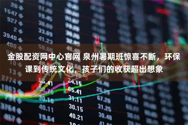 金股配资网中心官网 泉州暑期班惊喜不断，环保课到传统文化，孩子们的收获超出想象