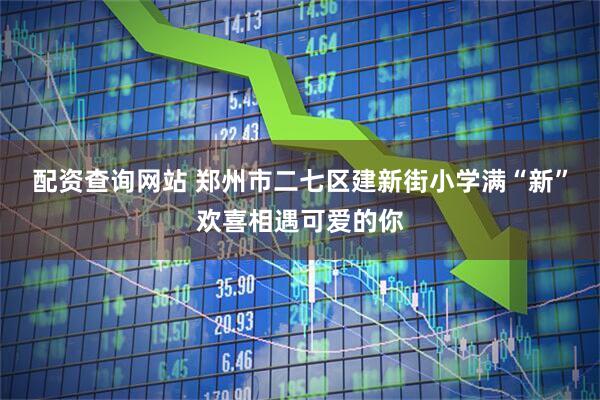 配资查询网站 郑州市二七区建新街小学满“新”欢喜相遇可爱的你