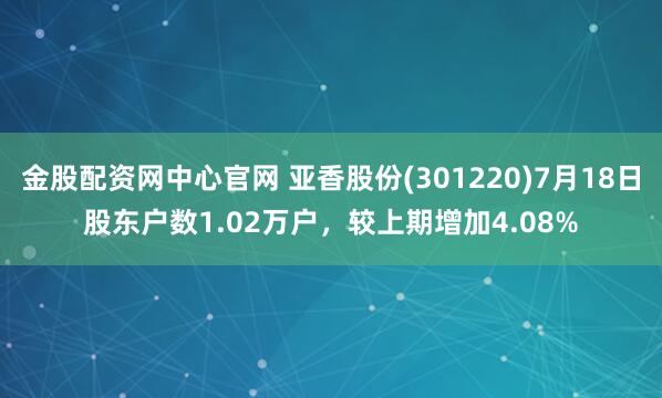 金股配资网中心官网 亚香股份(301220)7月18日股东户数1.02万户，较上期增加4.08%