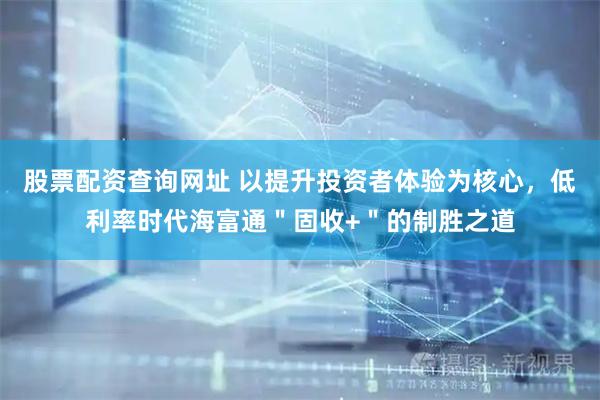 股票配资查询网址 以提升投资者体验为核心，低利率时代海富通＂固收+＂的制胜之道