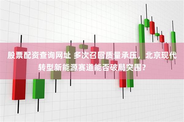 股票配资查询网址 多次召回质量承压，北京现代转型新能源赛道能否破局突围？