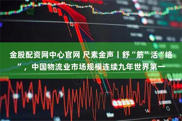 金股配资网中心官网 尺素金声丨舒“筋”活“络”，中国物流业市场规模连续九年世界第一