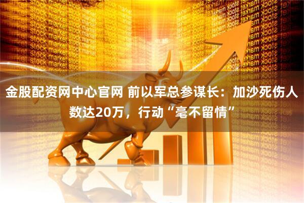 金股配资网中心官网 前以军总参谋长：加沙死伤人数达20万，行动“毫不留情”