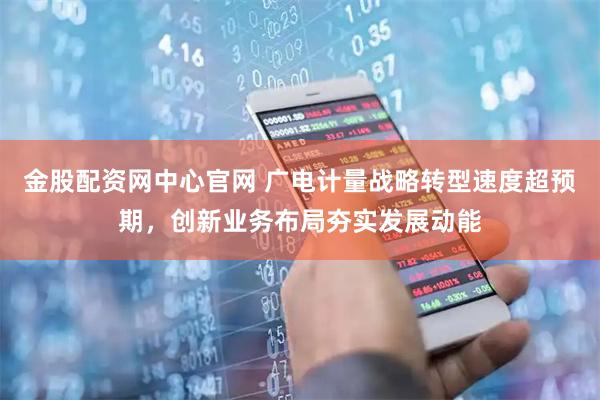 金股配资网中心官网 广电计量战略转型速度超预期，创新业务布局夯实发展动能