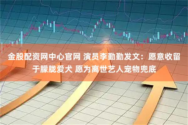 金股配资网中心官网 演员李勤勤发文：愿意收留于朦胧爱犬 愿为离世艺人宠物兜底