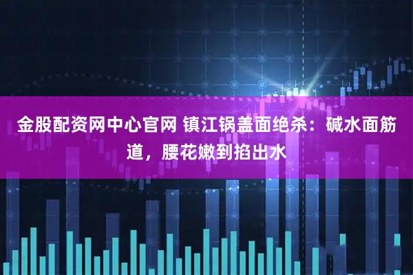 金股配资网中心官网 镇江锅盖面绝杀：碱水面筋道，腰花嫩到掐出水