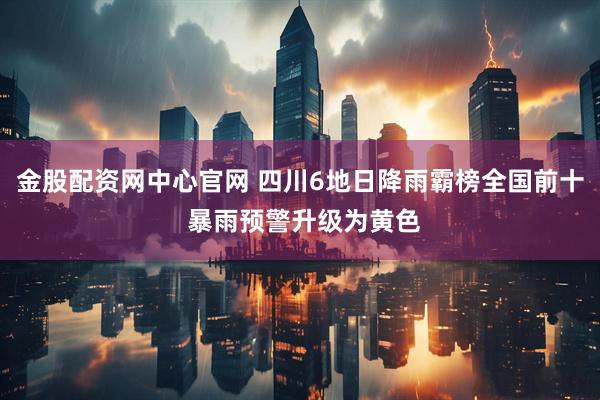 金股配资网中心官网 四川6地日降雨霸榜全国前十 暴雨预警升级为黄色
