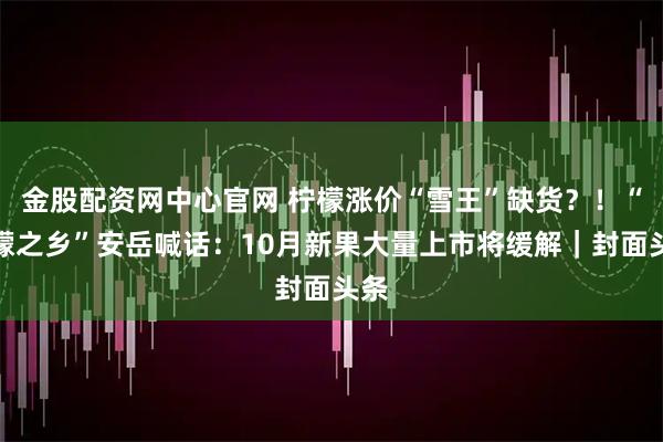 金股配资网中心官网 柠檬涨价“雪王”缺货？！“柠檬之乡”安岳喊话：10月新果大量上市将缓解｜封面头条