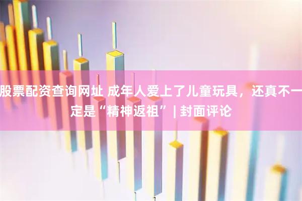股票配资查询网址 成年人爱上了儿童玩具，还真不一定是“精神返祖” | 封面评论