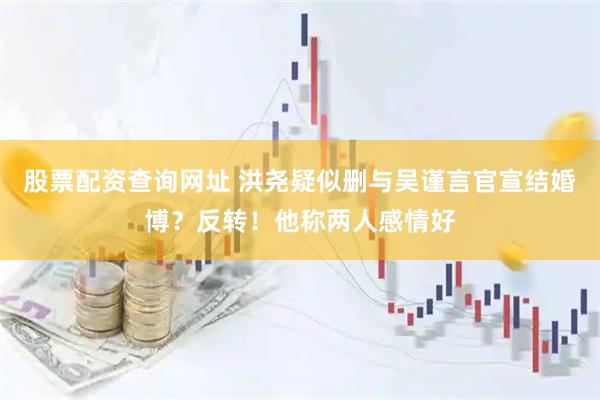 股票配资查询网址 洪尧疑似删与吴谨言官宣结婚博？反转！他称两人感情好