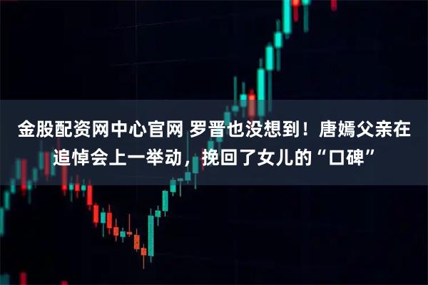 金股配资网中心官网 罗晋也没想到！唐嫣父亲在追悼会上一举动，挽回了女儿的“口碑”