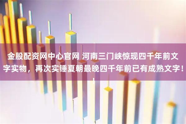 金股配资网中心官网 河南三门峡惊现四千年前文字实物，再次实锤夏朝最晚四千年前已有成熟文字！